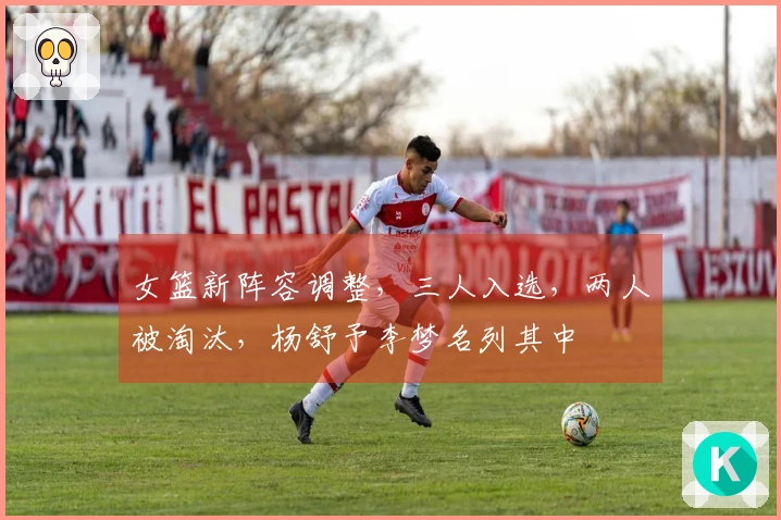 女篮新阵容调整，三人入选，两人被淘汰，杨舒予李梦名列其中