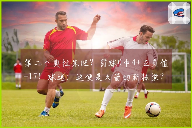 第二个奥拉朱旺？罚球0中4+正负值-17！球迷：这便是火箭的新栋梁？