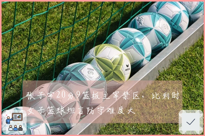 张子宇20分9篮板主宰禁区，比利时女子篮球坦言防守难度大