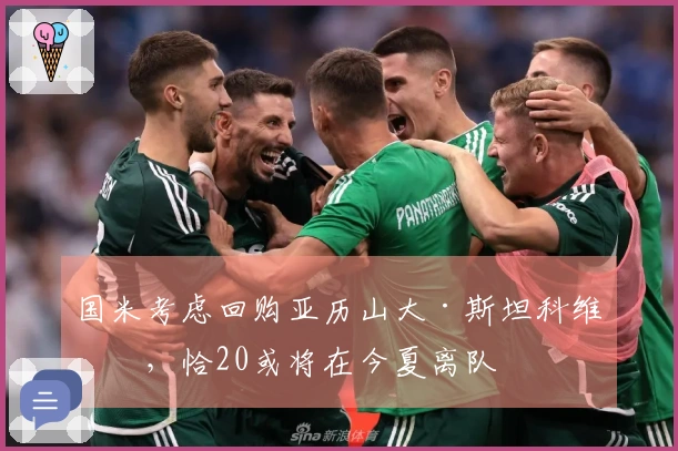 国米考虑回购亚历山大·斯坦科维奇，恰20或将在今夏离队