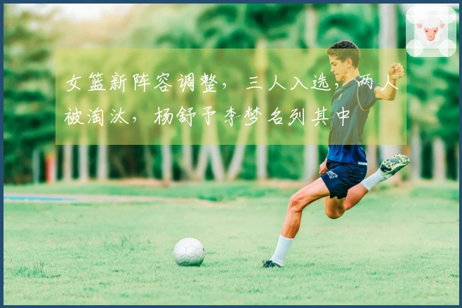 女篮新阵容调整，三人入选，两人被淘汰，杨舒予李梦名列其中