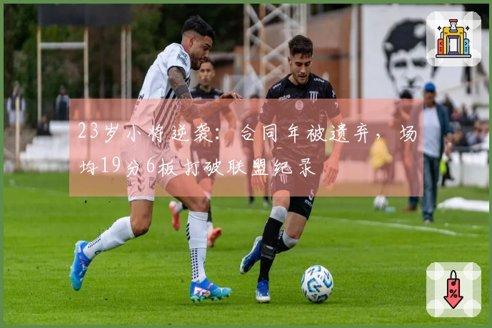 23岁小将逆袭：合同年被遗弃，场均19分6板打破联盟纪录