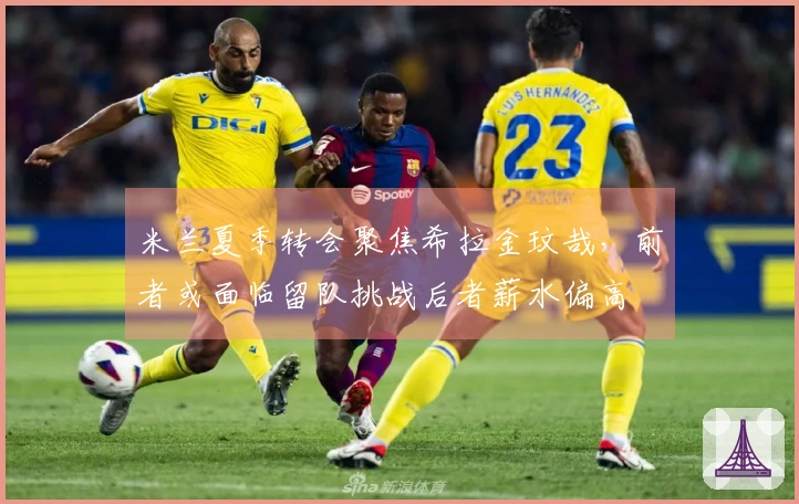 米兰夏季转会聚焦希拉金玟哉，前者或面临留队挑战后者薪水偏高