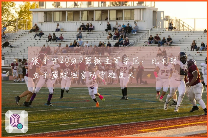 张子宇20分9篮板主宰禁区，比利时女子篮球坦言防守难度大