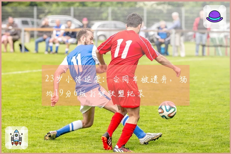 23岁小将逆袭：合同年被遗弃，场均19分6板打破联盟纪录