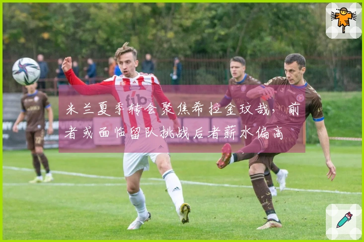 米兰夏季转会聚焦希拉金玟哉，前者或面临留队挑战后者薪水偏高