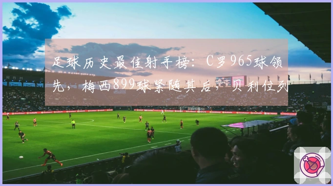 足球历史最佳射手榜：C罗965球领先，梅西899球紧随其后，贝利位列第三，独狼第四