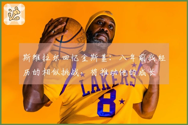 斯维拉尔回忆金斯基：八年前我经历的相似挑战，将推动他的成长