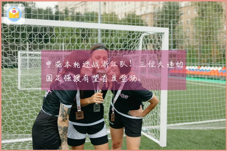 申花本轮迎战浙江队！三位久违的国足强援有望首度登场。