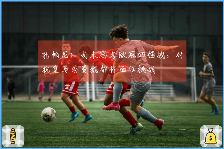 孔帕尼：尚未思考欧冠四强战，对抗皇马或曼城都将面临挑战