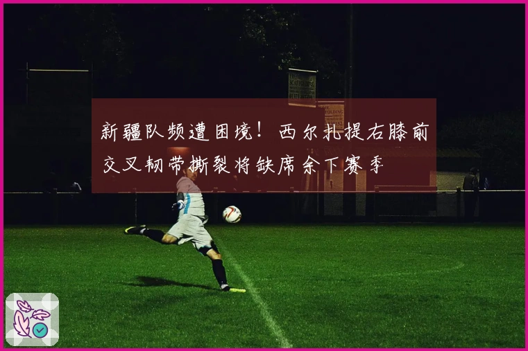 新疆队频遭困境！西尔扎提右膝前交叉韧带撕裂将缺席余下赛季