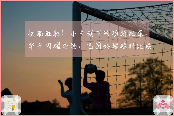 快船狂胜！小卡创下两项新纪录，华子闪耀全场，巴图姆超越科比成绩